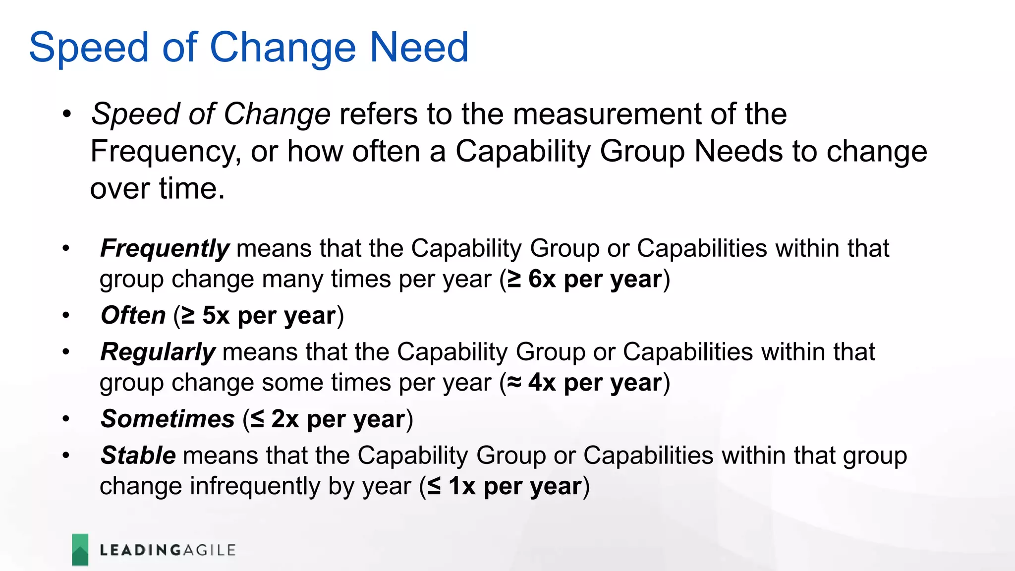 Speed of Change Need
• Speed of Change refers to the measurement of the
Frequency, or how often a Capability Group Needs to change
over time.
• Frequently means that the Capability Group or Capabilities within that
group change many times per year (≥ 6x per year)
• Often (≥ 5x per year)
• Regularly means that the Capability Group or Capabilities within that
group change some times per year (≈ 4x per year)
• Sometimes (≤ 2x per year)
• Stable means that the Capability Group or Capabilities within that group
change infrequently by year (≤ 1x per year)
 