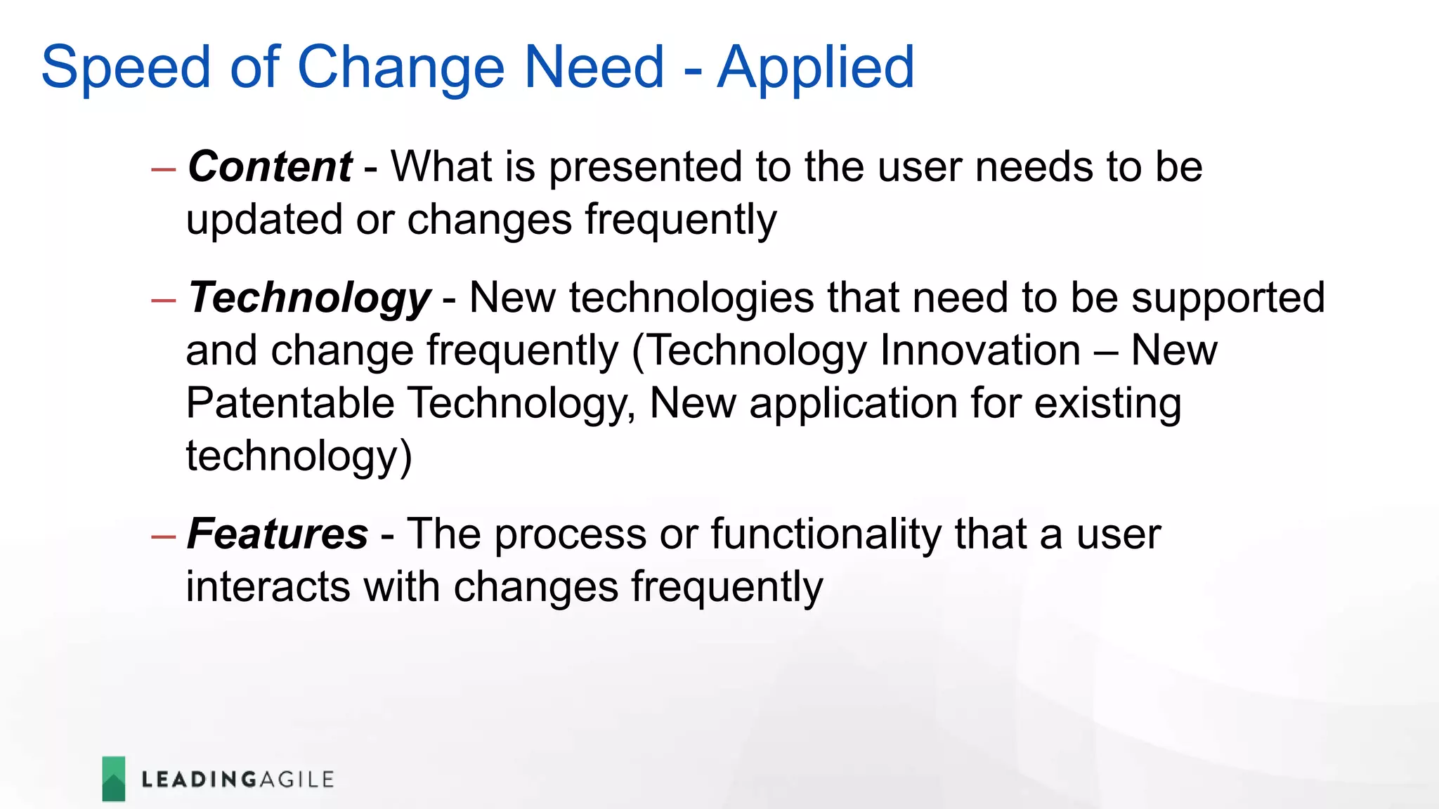 Speed of Change Need - Applied
– Content - What is presented to the user needs to be
updated or changes frequently
– Technology - New technologies that need to be supported
and change frequently (Technology Innovation – New
Patentable Technology, New application for existing
technology)
– Features - The process or functionality that a user
interacts with changes frequently
 