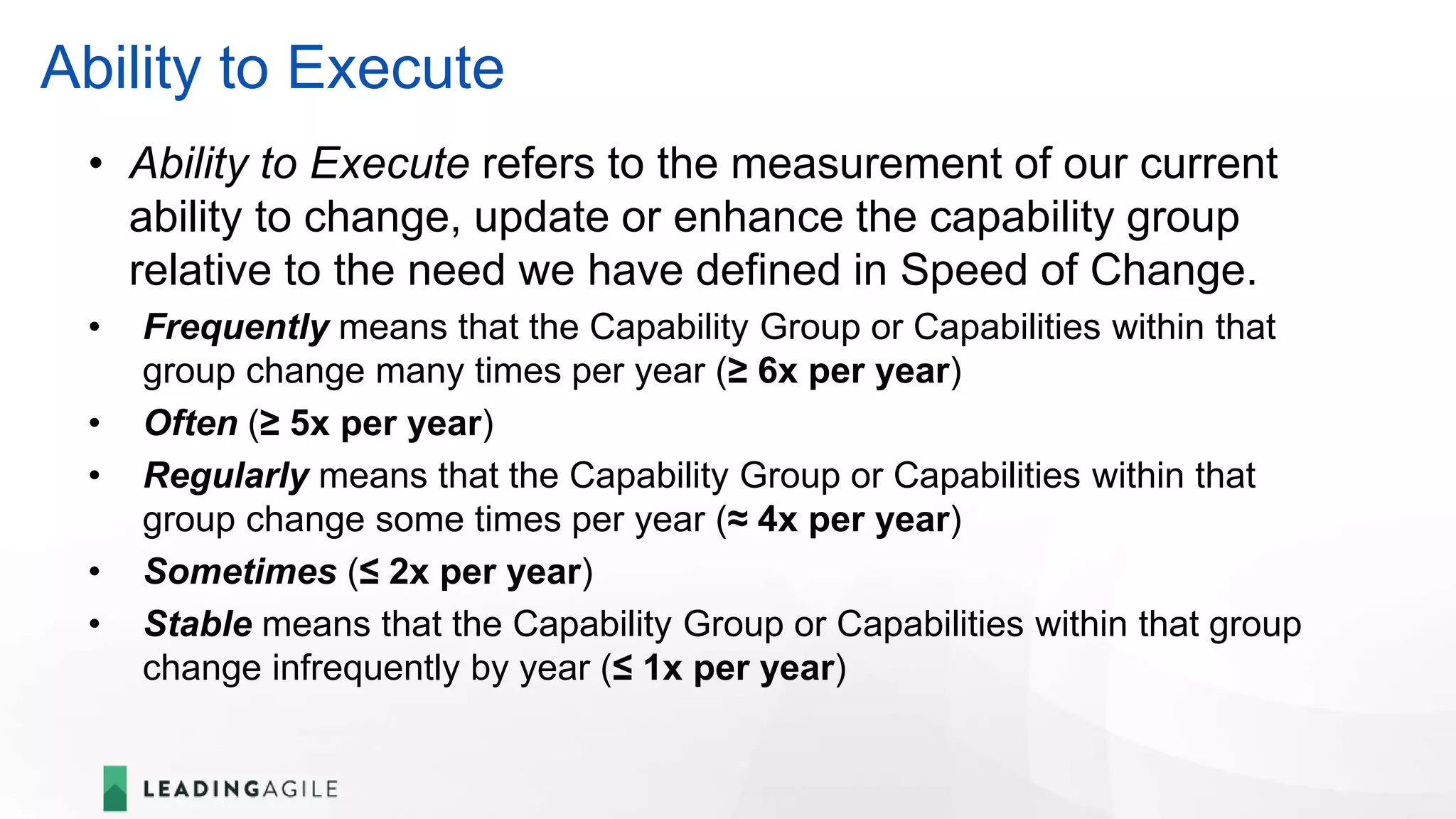 Ability to Execute
• Ability to Execute refers to the measurement of our current
ability to change, update or enhance the capability group
relative to the need we have defined in Speed of Change.
• Frequently means that the Capability Group or Capabilities within that
group change many times per year (≥ 6x per year)
• Often (≥ 5x per year)
• Regularly means that the Capability Group or Capabilities within that
group change some times per year (≈ 4x per year)
• Sometimes (≤ 2x per year)
• Stable means that the Capability Group or Capabilities within that group
change infrequently by year (≤ 1x per year)
 