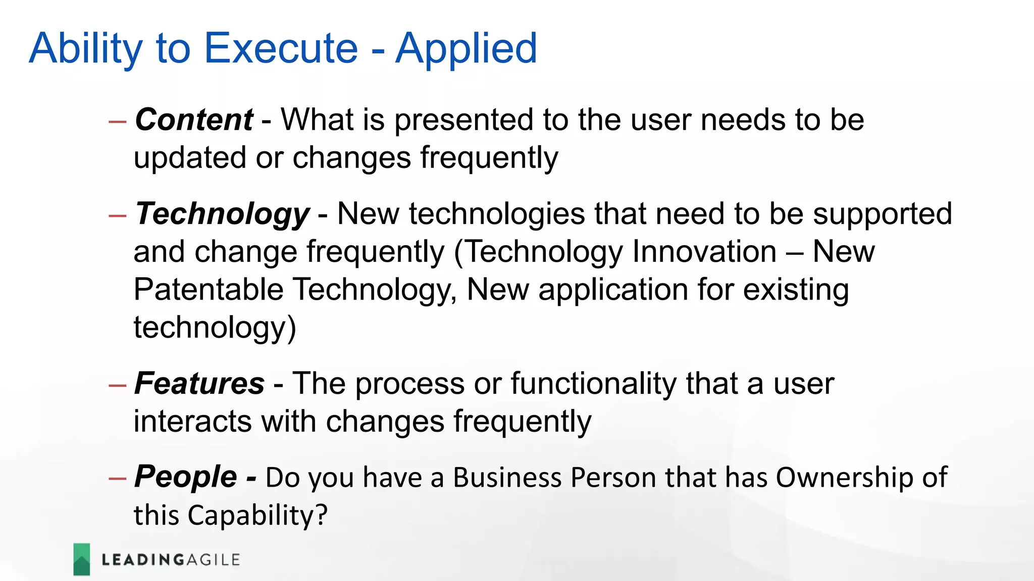 Ability to Execute - Applied
– Content - What is presented to the user needs to be
updated or changes frequently
– Technology - New technologies that need to be supported
and change frequently (Technology Innovation – New
Patentable Technology, New application for existing
technology)
– Features - The process or functionality that a user
interacts with changes frequently
– People - Do you have a Business Person that has Ownership of
this Capability?
 