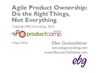 © EBG Consulting, 2016 | @ellengott
www.ebgconsulting.com | www.DiscoverToDeliver.com 1
Agile Product Ownership:
Do the RightThings,
Not Everything
Ellen Gottesdiener
www.ebgconsulting.com
www.DiscoverToDeliver.com
Copyright EBG Consulting, 2016
9 April 2016
 