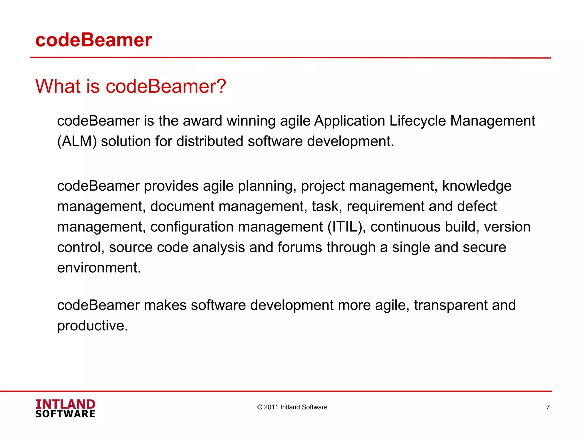codeBeamer What is codeBeamer? codeBeamer is the award winning agile Application Lifecycle Management (ALM) solution for distributed software development. codeBeamer provides agile planning, project management, knowledge management, document management, task, requirement and defect management, configuration management (ITIL), continuous build, version control, source code analysis and forums through a single and secure environment.  codeBeamer makes software development more agile, transparent and productive. © 2011 Intland Software 