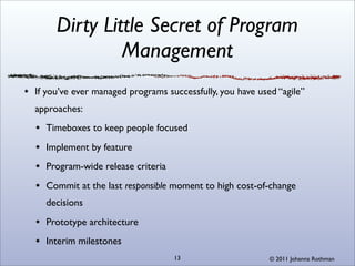 Dirty Little Secret of Program
              Management
If you’ve ever managed programs successfully, you have used “agile”
approaches:
  Timeboxes to keep people focused
  Implement by feature
  Program-wide release criteria
  Commit at the last responsible moment to high cost-of-change
  decisions
  Prototype architecture
  Interim milestones
                                  13                      © 2011 Johanna Rothman
 