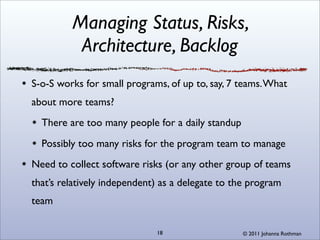 Managing Status, Risks,
          Architecture, Backlog
S-o-S works for small programs, of up to, say, 7 teams. What
about more teams?
  There are too many people for a daily standup
  Possibly too many risks for the program team to manage
Need to collect software risks (or any other group of teams
that’s relatively independent) as a delegate to the program
team

                             18                   © 2011 Johanna Rothman
 