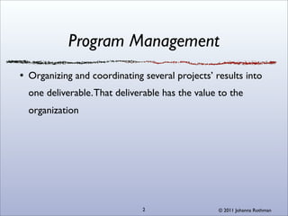 Program Management
Organizing and coordinating several projects’ results into
one deliverable. That deliverable has the value to the
organization




                            2                  © 2011 Johanna Rothman
 