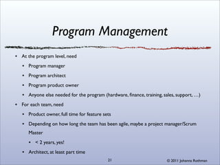 Program Management
At the program level, need
   Program manager
   Program architect
   Program product owner
   Anyone else needed for the program (hardware, ﬁnance, training, sales, support, …)
For each team, need
   Product owner, full time for feature sets
   Depending on how long the team has been agile, maybe a project manager/Scrum
   Master
      < 2 years, yes!
   Architect, at least part time
                                          21                         © 2011 Johanna Rothman
 