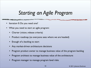 Starting an Agile Program
Iteration 0: Do you need one?
What you need to start an agile program:
  Charter (vision, release criteria)
  Product roadmap (so everyone sees where we are headed)
  Enough of a backlog to start
  Any market-driven architecture decisions
  Program product owner to manage business value of the program backlog
  Program architect to manage business value of the architecture
  Program manager to manage program level risks

                                       22                  © 2011 Johanna Rothman
 