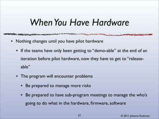 When You Have Hardware
Nothing changes until you have pilot hardware

  If the teams have only been getting to “demo-able” at the end of an
  iteration before pilot hardware, now they have to get to “release-
  able”

  The program will encounter problems

     Be prepared to manage more risks

     Be prepared to have sub-program meetings to manage the who’s
     going to do what in the hardware, ﬁrmware, software

                                27                     © 2011 Johanna Rothman
 