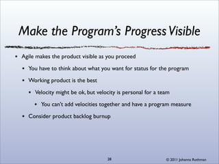 Make the Program’s Progress Visible
Agile makes the product visible as you proceed

  You have to think about what you want for status for the program

  Working product is the best

     Velocity might be ok, but velocity is personal for a team

       You can’t add velocities together and have a program measure

  Consider product backlog burnup




                                   28                       © 2011 Johanna Rothman
 