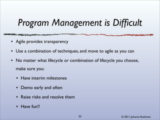 Program Management is Difﬁcult
Agile provides transparency

Use a combination of techniques, and move to agile as you can

No matter what lifecycle or combination of lifecycle you choose,
make sure you:

  Have interim milestones

  Demo early and often

  Raise risks and resolve them

  Have fun!!

                                 33                   © 2011 Johanna Rothman
 