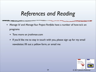 References and Reading
Manage It! and Manage Your Project Portfolio have a number of how-to’s on
programs

  Tons more on jrothman.com

  If you’d like me to stay in touch with you, please sign up for my email
  newsletter, ﬁll out a yellow form, or email me




                                   34                       © 2011 Johanna Rothman
 