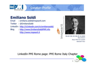 3
Speaker Profile
Emiliano Soldi
Email : emiliano.soldi@inspearit.com
Twitter : @EmilianoSoldi
LinkedIn : http://it.linkedin.com/in/emilianosoldi/
Blog : http://www.EmilianoSoldiPMP.info
http://www.inspearit.it
LinkedIn PMI Rome page: PMI Rome Italy Chapter
PMI-ACP, PMP, CSP, CSM, SPC, SA, ADKAR
AGILE COACH
AGILE PRACTICE LEADER
INSPEARIT ITALY
 