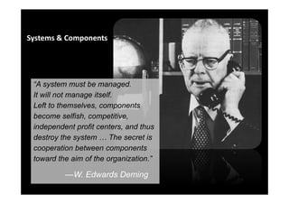 6
“A system must be managed.
It will not manage itself.
Left to themselves, components
become selfish, competitive,
independent profit centers, and thus
destroy the system The secret is
cooperation between components
toward the aim of the organization.”
—W. Edwards Deming
Systems & Components
 