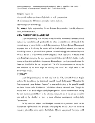 International Journal of Computer Engineering and Technology (IJCET), ISSN 0976 – 6367(Print),
ISSN 0976 – 6375(Online) Volume 1, Number 2, Sep – Oct (2010), © IAEME


The paper focuses on
o An overview of the existing methodologies in agile programming

o It also analyzes the differences among the various methods.

o Proposing a new methodology.
Keywords: Agile programming, Scrum, Extreme Programming, Lean Development,
Sprint, Burn Down chart.
WHY AGILE PROGRAMMING?
        Agile Programming is an outcome of the difficulties encountered in the traditional
methods like waterfall model, spiral model etc. where you need to wait till the end of the
complete cycle to know the flaws. Agile Programming, a Software Project Management
technique aims at developing the product with a clearly defined series of steps that are
recursively iterated to get the ultimate product. The methodology involves defining clear
cut tasks that are to be executed in a short time period which is reviewed at the end of the
term. In agile programming the tasks are precise and the time period short, that the results
become visible at the end of this time period. Hence changes can be done easily since the
flaws are identified in the early stages itself. The effective communication among the
peer members of the team helps in reducing the issues that might exist in the
development process.
HISTORY
        Agile Programming had its start way back in 1970, when Dr.Winston Royce
analyzed his thoughts on the traditional waterfall model. In his paper “Managing the
Development of Large Software Systems” he analyzed the steps in the waterfall model
and found that the entire development cycle lacked effective communication. Though the
precise steps in the model helped identifying the process, lack of communication among
the team members created flaws in the ultimate product. In fact it was an eye opener to
him and so he decided to have a more effective development method-Agile
Programming.
        In the traditional models, the developer assumes the requirements based on the
requirements specifications and proceeds developing the product .But when the final
product is released the client realizes that he had a different requirement. This issue could


                                                 48
 