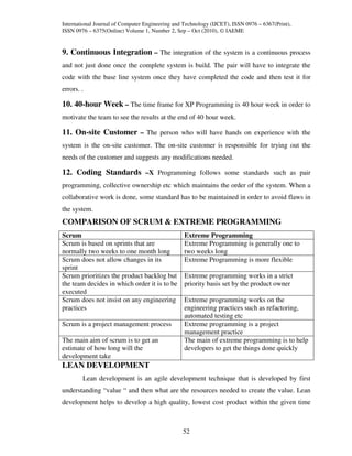 International Journal of Computer Engineering and Technology (IJCET), ISSN 0976 – 6367(Print),
ISSN 0976 – 6375(Online) Volume 1, Number 2, Sep – Oct (2010), © IAEME


9. Continuous Integration – The integration of the system is a continuous process
and not just done once the complete system is build. The pair will have to integrate the
code with the base line system once they have completed the code and then test it for
errors. .

10. 40-hour Week – The time frame for XP Programming is 40 hour week in order to
motivate the team to see the results at the end of 40 hour week.

11. On-site Customer – The person who will have hands on experience with the
system is the on-site customer. The on-site customer is responsible for trying out the
needs of the customer and suggests any modifications needed.

12. Coding Standards –X Programming follows some standards such as pair
programming, collective ownership etc which maintains the order of the system. When a
collaborative work is done, some standard has to be maintained in order to avoid flaws in
the system.
COMPARISON OF SCRUM & EXTREME PROGRAMMING
Scrum                                             Extreme Programming
Scrum is based on sprints that are                Extreme Programming is generally one to
normally two weeks to one month long              two weeks long
Scrum does not allow changes in its               Extreme Programming is more flexible
sprint
Scrum prioritizes the product backlog but         Extreme programming works in a strict
the team decides in which order it is to be       priority basis set by the product owner
executed
Scrum does not insist on any engineering          Extreme programming works on the
practices                                         engineering practices such as refactoring,
                                                  automated testing etc
Scrum is a project management process             Extreme programming is a project
                                                  management practice
The main aim of scrum is to get an                The main of extreme programming is to help
estimate of how long will the                     developers to get the things done quickly
development take
LEAN DEVELOPMENT
        Lean development is an agile development technique that is developed by first
understanding “value “ and then what are the resources needed to create the value. Lean
development helps to develop a high quality, lowest cost product within the given time



                                                 52
 