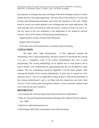 International Journal of Computer Engineering and Technology (IJCET), ISSN 0976 – 6367(Print),
ISSN 0976 – 6375(Online) Volume 1, Number 2, Sep – Oct (2010), © IAEME


Development. A technique that takes advantage of the three techniques and gives a better
method that best suits larger applications. The basic idea of this method is to review the
existing agile programming techniques and extract the limitations of the same. Further
based on various case studies generate a new technique that suits larger applications. The
study basically aims at focusing on multi site project , projects of large size and so on.
The key factor in this new technology is the deployment of the method to practical
scenarios. Some of the features of the proposed methodology are
  Support projects of large size(more than 100 people)

  Support multi site projects

  To be able to do overall optimization on schedule using fast tracking
CONCLUSION
        The paper titled “Agile Programming – A New Approach” presents the
methodology used in agile programming. The basic intention of introducing this concept
is to give a comparative study of the various methodologies that exist in agile
programming. The existing methodology can be applied only to small projects and so
aims to design a new methodology for agile programming that can be applied to larger
projects. The new methodology should be applicable in all the larger projects while
retaining the benefits of the existing methodologies. It gives way to research on a few
questions such as , why is it not applicable to larger projects?, what are the drawbacks of
the existing methodologies?, and so on. Hope with the comparisons and with a brief
overview of the existing agile development methods, a newer and better method would
evolve that suit any type of projects.
REFERENCES
1. Ian Sommerville, Software Engineering, Pearson Education, Eight Edition

2. Beck, K., Extreme Programming Explained, Reading, MA: Addison-Wesley Longman,
    Inc., 2000.

3. http://www.agilesolutionsgroup.com

4. David Berger, Bill Cloke, Lean products start with Lean design,




                                                 55
 