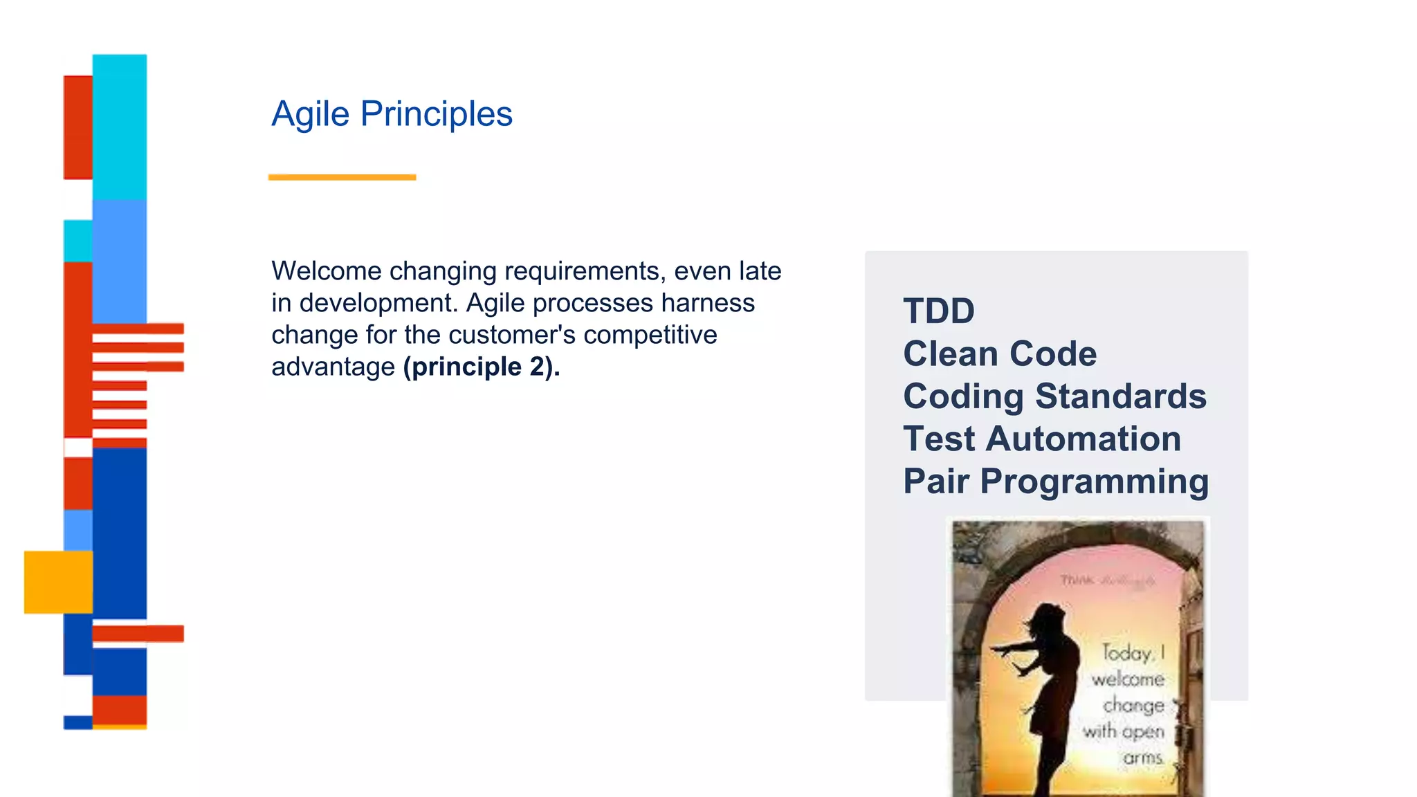 Agile Principles
TDD
Clean Code
Coding Standards
Test Automation
Pair Programming
Welcome changing requirements, even late
in development. Agile processes harness
change for the customer's competitive
advantage (principle 2).
 