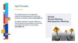 Agile Principles
Quality
Review Meeting
Retrospective Meeting
Our highest priority is to satisfy the
customer through early and continuous
delivery of valuable software (principle 1).
At regular intervals, the team reflects on
how to become more effective, then tunes
and adjusts its behavior accordingly
(principle 12).
 