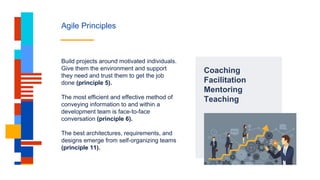 Agile Principles
Coaching
Facilitation
Mentoring
Teaching
Build projects around motivated individuals.
Give them the environment and support
they need and trust them to get the job
done (principle 5).
The most efficient and effective method of
conveying information to and within a
development team is face-to-face
conversation (principle 6).
The best architectures, requirements, and
designs emerge from self-organizing teams
(principle 11).
 