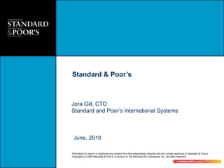 Standard & Poor’s



Jora Gill, CTO
Standard and Poor’s International Systems



 June, 2010

Permission to reprint or distribute any content from this presentation requires the prior written approval of Standard & Poor’s.
Copyright (c) 2008 Standard & Poor’s, a division of The McGraw-Hill Companies, Inc. All rights reserved.
 