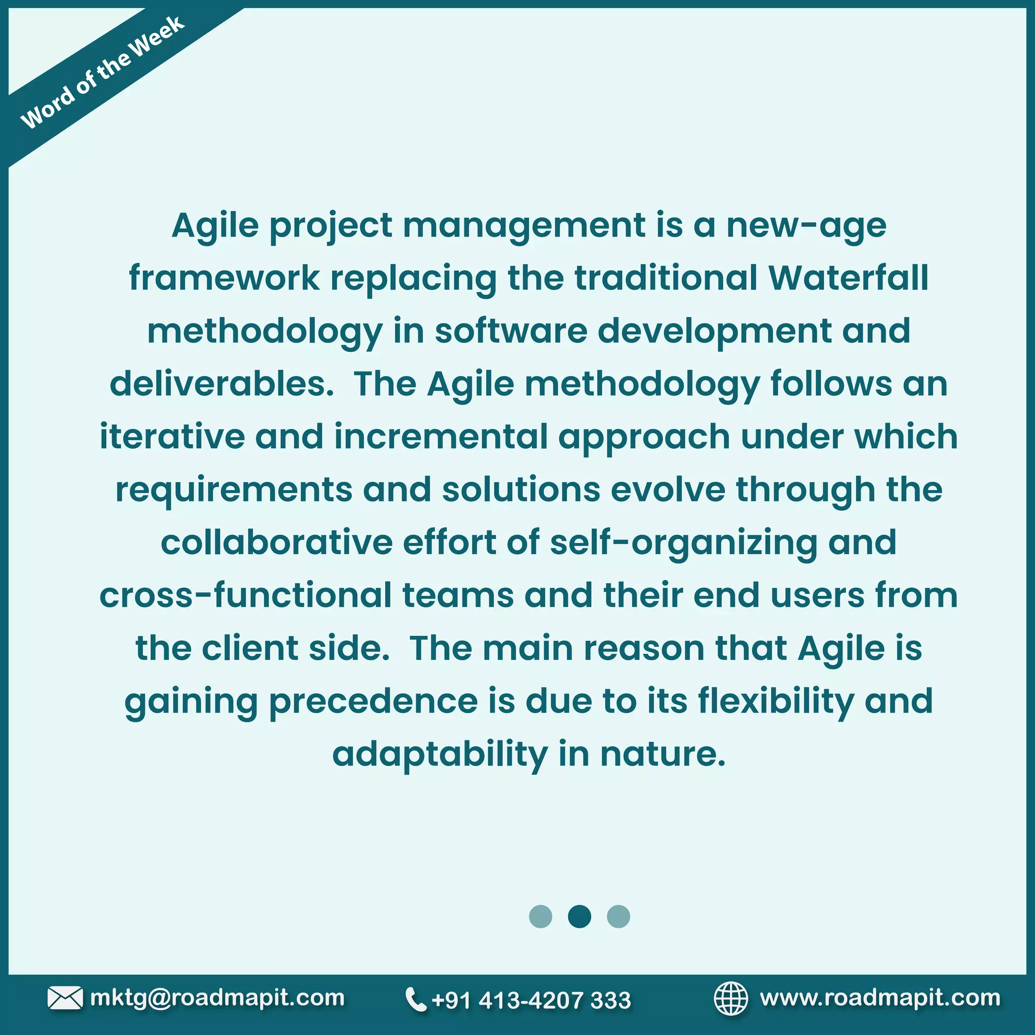 Word of theWeek
www.roadmapit.com
mktg@roadmapit.com +91 413-4207 333
Agile project management is a new-age
framework replacing the traditional Waterfall
methodology in software development and
deliverables. The Agile methodology follows an
iterative and incremental approach under which
requirements and solutions evolve through the
collaborative effort of self-organizing and
cross-functional teams and their end users from
the client side. The main reason that Agile is
gaining precedence is due to its flexibility and
adaptability in nature.