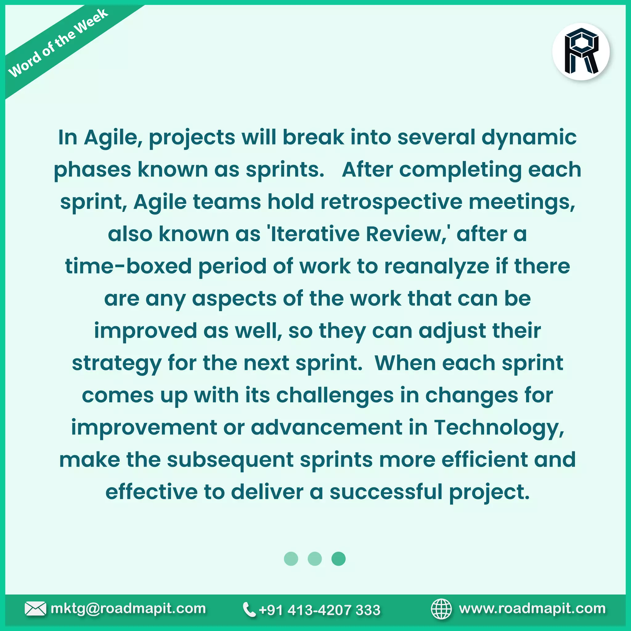 Word of theWeek
www.roadmapit.com
mktg@roadmapit.com +91 413-4207 333
In Agile, projects will break into several dynamic
phases known as sprints. After completing each
sprint, Agile teams hold retrospective meetings,
also known as 'Iterative Review,' after a
time-boxed period of work to reanalyze if there
are any aspects of the work that can be
improved as well, so they can adjust their
strategy for the next sprint. When each sprint
comes up with its challenges in changes for
improvement or advancement in Technology,
make the subsequent sprints more efficient and
effective to deliver a successful project.