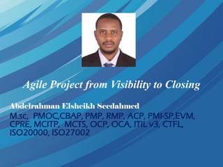 Agile Project from Visibility to Closing
Abdelrahman Elsheikh Seedahmed
M.sc, PMOC,CBAP, PMP, RMP, ACP, PMI-SP,EVM,
CPRE, MCITP, MCTS, OCP, OCA, ITIL v3, CTFL,
ISO20000, ISO27002
 