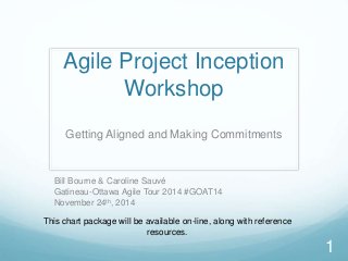 Agile Project Inception
Workshop
Getting Aligned and Making Commitments
1
Bill Bourne & Caroline Sauvé
Gatineau-Ottawa Agile Tour 2014 #GOAT14
November 24th, 2014
This chart package will be available on-line, along with reference
resources.
 