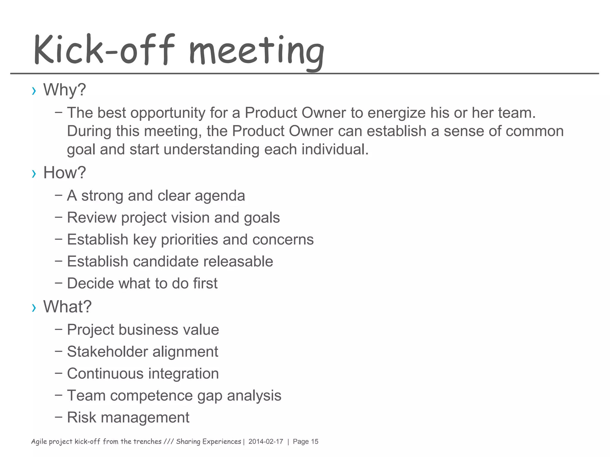 Agile project kick-off from the trenches /// Sharing Experiences | 2014-02-17 | Page 15
Product owner (CHEF)
› Why?
– The key to a successful agile software development project (recipe)
› How?
– 0.5oz of eagerness to discover new ideas
– 0.5oz of exploring Product Ownership
– 0.5oz of willingness to help their teams to grow
– 0.5oz of ability and willingness to try new things and experiment
– 0.5oz of willingness to foster innovation
› What?
– 10g of being able to understanding PdOs role
– 10g of being able to call the business decisions that needs to be taken
– 100g of responsibility for the product backlog
– 80g of being able to produce a concise and accurate release plan
– 10g of being able to motivate the team
– 100g of being to listens to all stakeholders
 