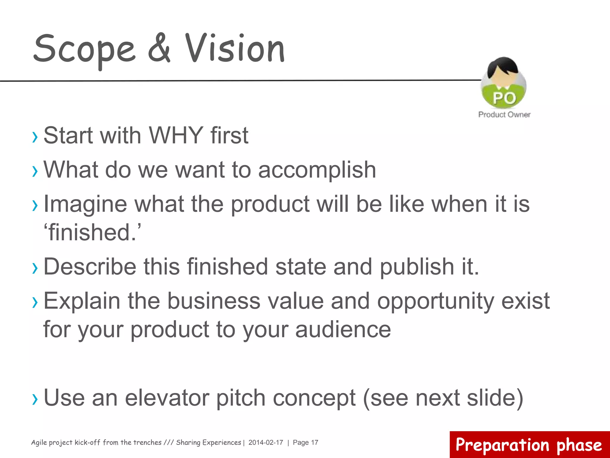 Agile project kick-off from the trenches /// Sharing Experiences | 2014-02-17 | Page 17
Development team
(Le commis de cuisine)
› Why?
– The best architectures, requirements, and designs emerge from self-
organizing teams
› How?
– 1.5oz of authority over the sprint
– 1.5oz of empowerment
– 1.5oz of commitment to work at sprint planning
– 1.5oz of responsibility
– 1.5oz of continuous improvement
› What?
– 100g of knowledge from a-z on how to build the feature
– 100g of cross functional team working as possible on one product backlog
at a time
– 100g of transparency (Be careful, hiding undone work will ruin your recipe)
– 100g of continuous engineering practices improvement
 