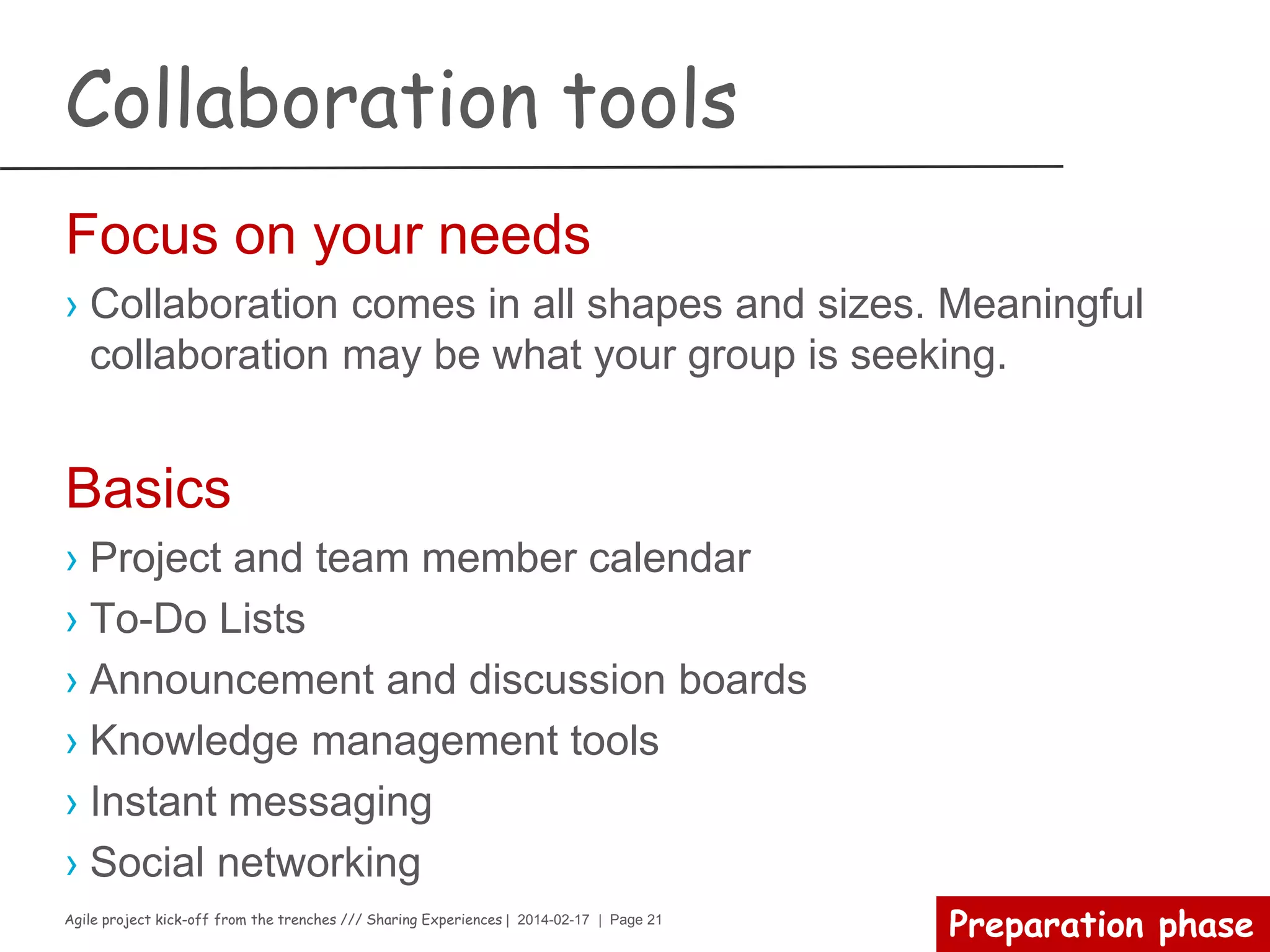 Agile project kick-off from the trenches /// Sharing Experiences | 2014-02-17 | Page 21
Preparation phase
Elevator pitch
› The elevator pitch must answer six questions:
– What is the project
– Who is your target customer or user profile
– What problem does your product solve
– How does your product solve the problem
– Who is behind the project
– What makes your product special
› Tips
– Must be short (30 to 60 seconds)
– Easy to understand
– Must have a hook to attract your audience
– Must be convincing
 