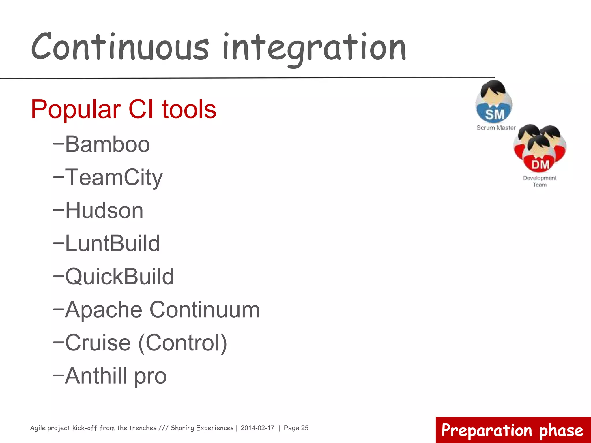 Agile project kick-off from the trenches /// Sharing Experiences | 2014-02-17 | Page 25
Preparation phase
Continuous integration
Master’s voice
Continuous Integration is a software development practice
where members of a team integrate their work frequently,
usually each person integrates at least daily - leading to
multiple integrations per day. Each integration is verified by
an automated build (including test) to detect integration
errors as quickly as possible.
 