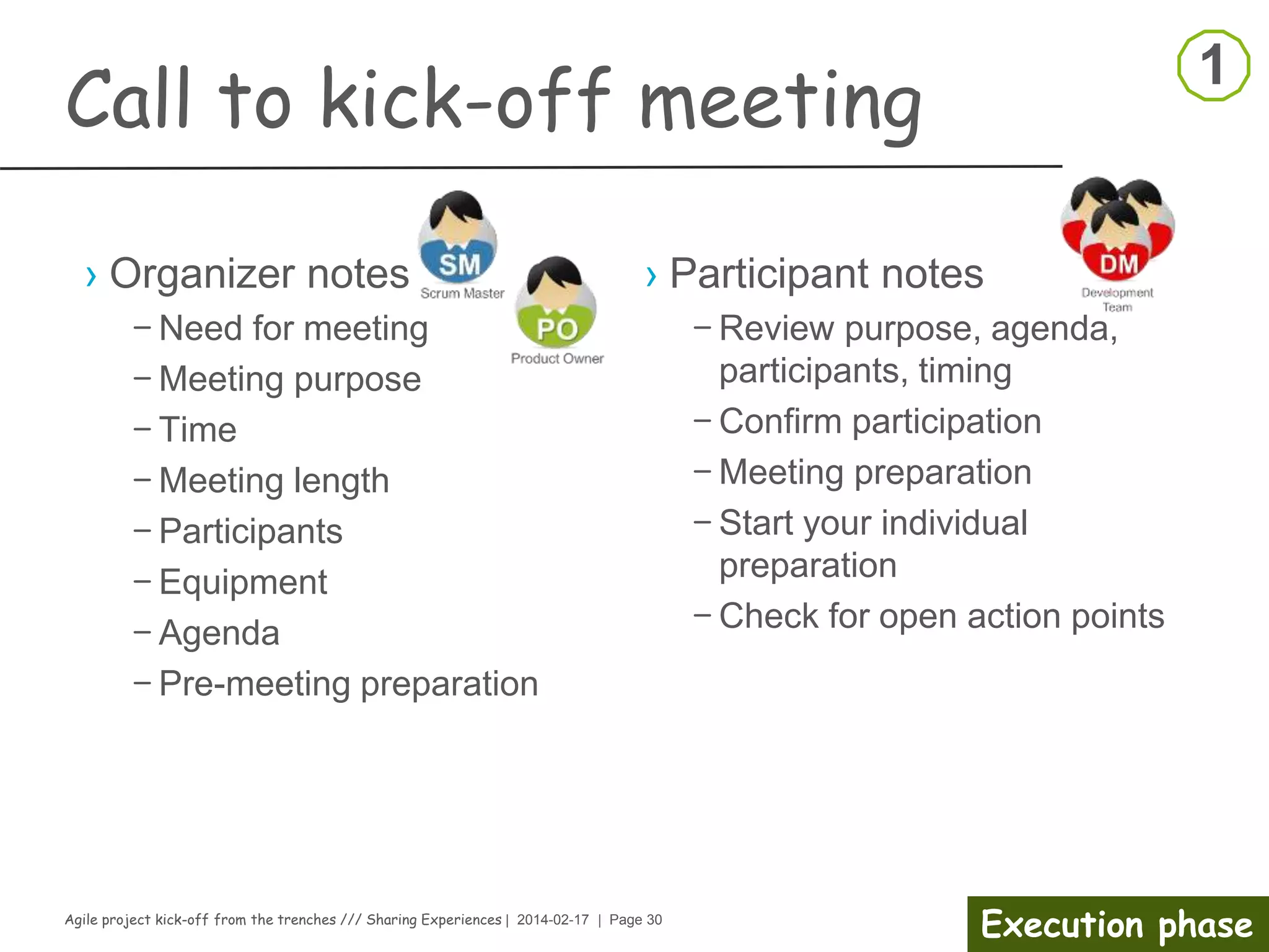 Agile project kick-off from the trenches /// Sharing Experiences | 2014-02-17 | Page 30
Preparation phase
Competence gap analysis
› Identify the Needed Skills
– What is the team mission?
– What are the team’s business goals?
– What processes and procedures are currently in place?
– What critical skills are needed to be able to perform the mission and
meet the goals?
› Analysis and data collection
– Develop job profiles and identify critical skills needed for the job role
– Identify employees’ competencies and skill levels
– Review current position for future needs
– Take the time to develop a list of competencies that most clearly
and accurately describe what is needed to do the work
› Share information gathered
 