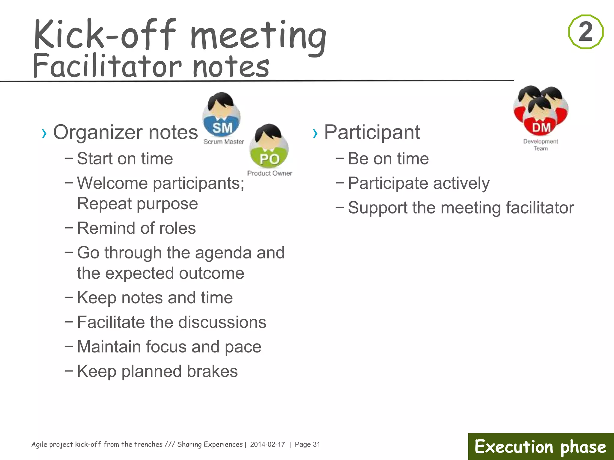 Agile project kick-off from the trenches /// Sharing Experiences | 2014-02-17 | Page 31
Preparation phase
Risk Management
Set-up the process to anticipate risks that might affect the project
schedule or the quality of the software being developed, and then take
action to avoid these risks
›Risk Categories
– Project risks
– Product risks
– Business risks
›The process
1.Risk identification
› Identify possible project, product, and business risks.
1.Risk analysis
› Assess the likelihood and consequences of these risks.
1.Risk planning
› Make plans to address the risk, either by avoiding it or minimizing its effects on
the project.
1.Risk monitoring
› You should regularly assess the risk and your plans for risk mitigation and
revise these when you learn more about the risk.
 