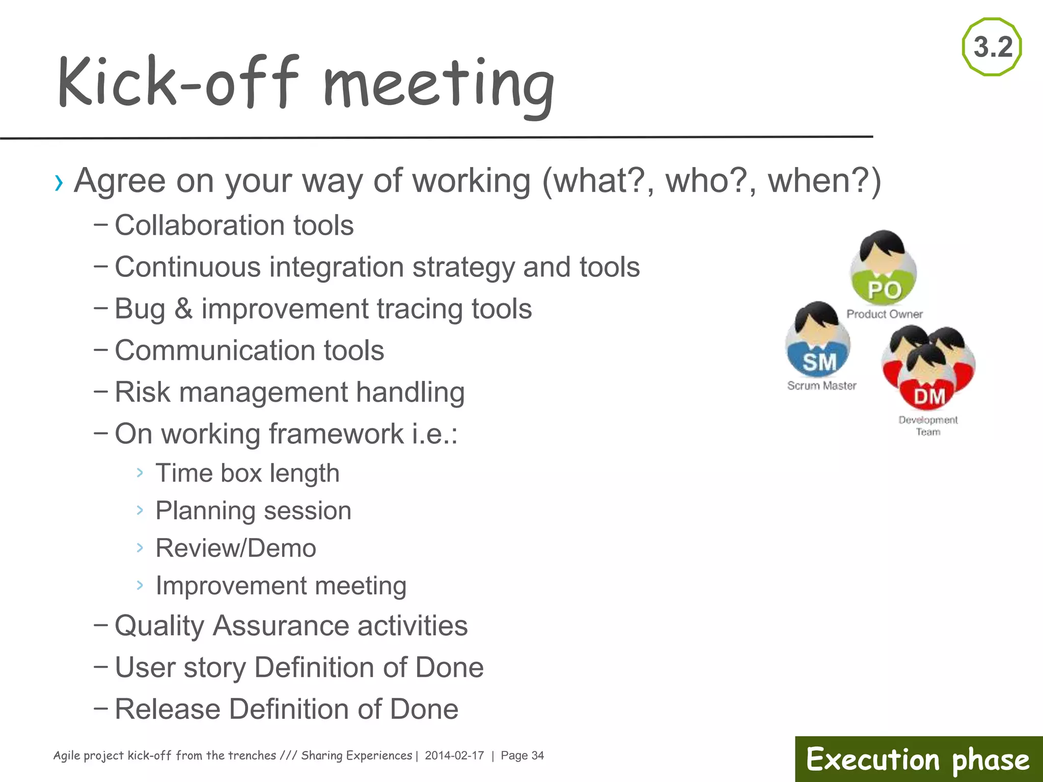 Agile project kick-off from the trenches /// Sharing Experiences | 2014-02-17 | Page 34
Execution phase
Kick-off meeting
Facilitator notes
› Organizer notes
– Start on time
– Welcome participants;
Repeat purpose
– Remind of roles
– Go through the agenda and
the expected outcome
– Keep notes and time
– Facilitate the discussions
– Maintain focus and pace
– Keep planned brakes
› Participant
– Be on time
– Participate actively
– Support the meeting facilitator
 
