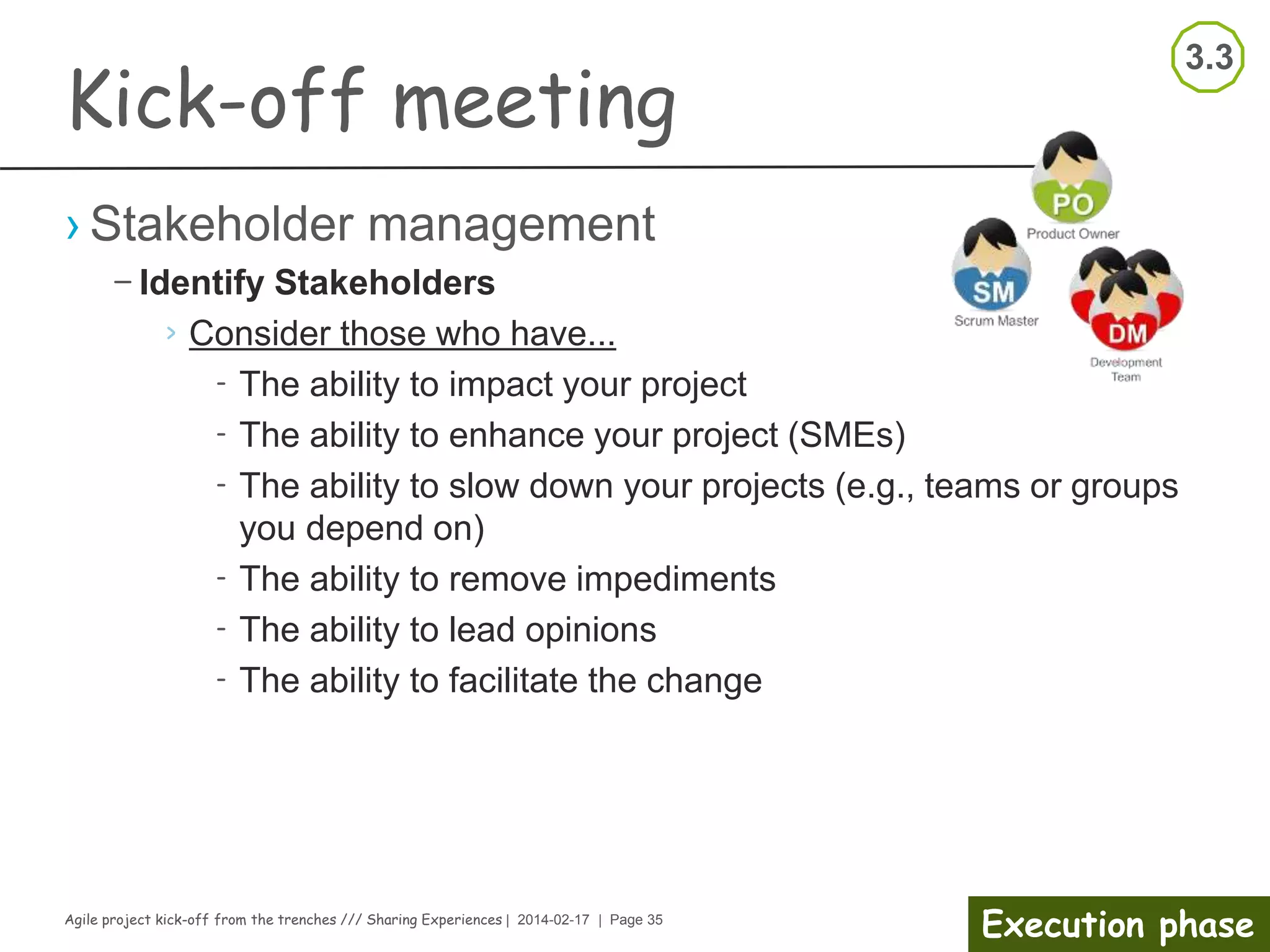 Agile project kick-off from the trenches /// Sharing Experiences | 2014-02-17 | Page 35
Execution phase
Kick-off meeting
Facilitator notes
› Organizer notes
– Finish in time
– Summarize results/decisions
– Agree upon actions
– Collect feedback,
improvements
– Thank the participants
– Clean-up the room
› Participant
– Support consensus
– Make notes on own actions
– Suggest improvements
– Clean-up own area
 