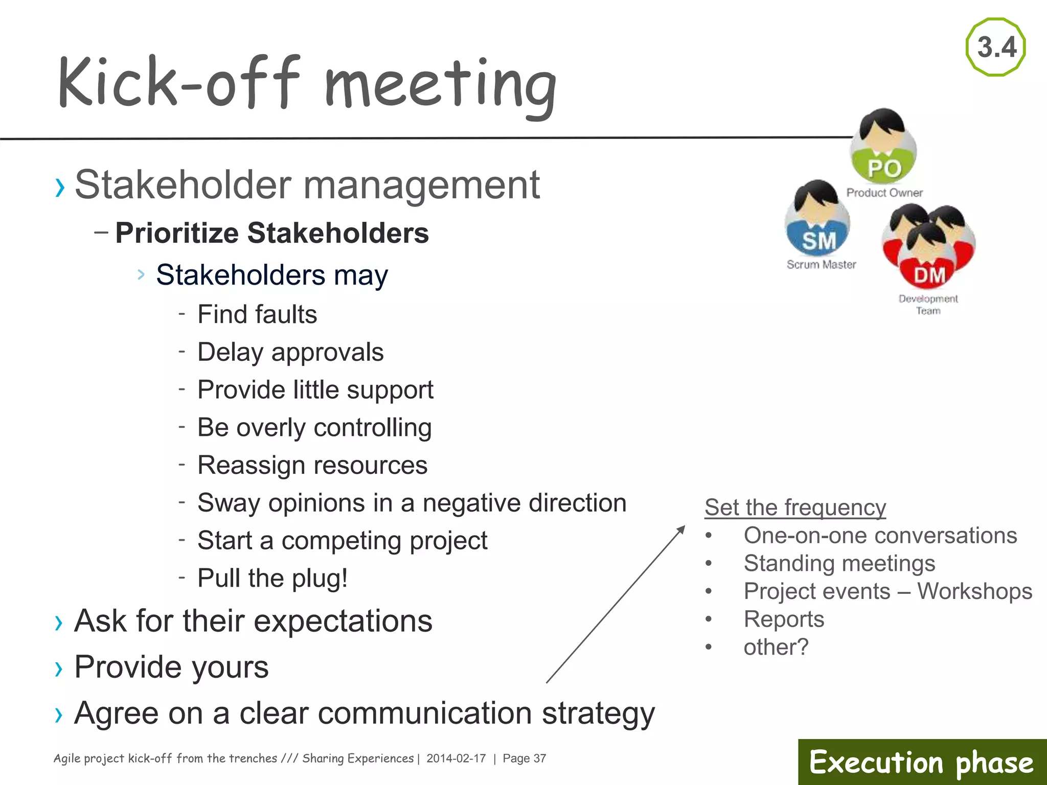 Agile project kick-off from the trenches /// Sharing Experiences | 2014-02-17 | Page 37
Execution phase
Kick-off meeting
› Agree on your way of working (what?, who?, when?)
– Collaboration tools
– Continuous integration strategy and tools
– Bug & improvement tracing tools
– Communication tools
– Risk management handling
– On working framework i.e.:
› Time box length
› Planning session
› Review/Demo
› Improvement meeting
– Quality Assurance activities
– User story Definition of Done
– Release Definition of Done
 
