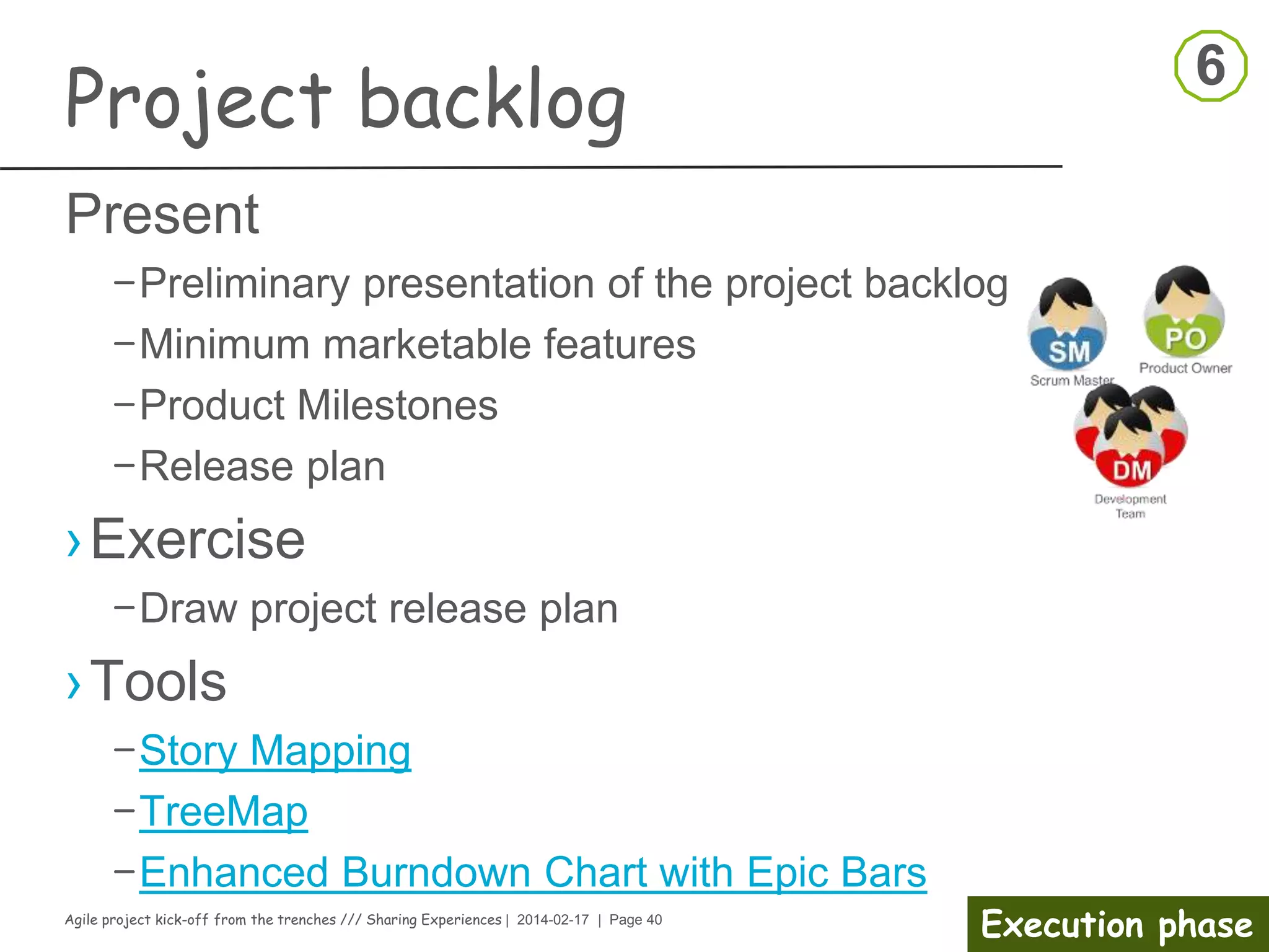 Agile project kick-off from the trenches /// Sharing Experiences | 2014-02-17 | Page 40
Execution phase
Kick-off meeting
› Stakeholder management
– Prioritize Stakeholders
› Stakeholders may
- Find faults
- Delay approvals
- Provide little support
- Be overly controlling
- Reassign resources
- Sway opinions in a negative direction
- Start a competing project
- Pull the plug!
› Ask for their expectations
› Provide yours
› Agree on a clear communication strategy
Set the frequency
•One-on-one conversations
•Standing meetings
•Project events – Workshops
•Reports
•other?
 