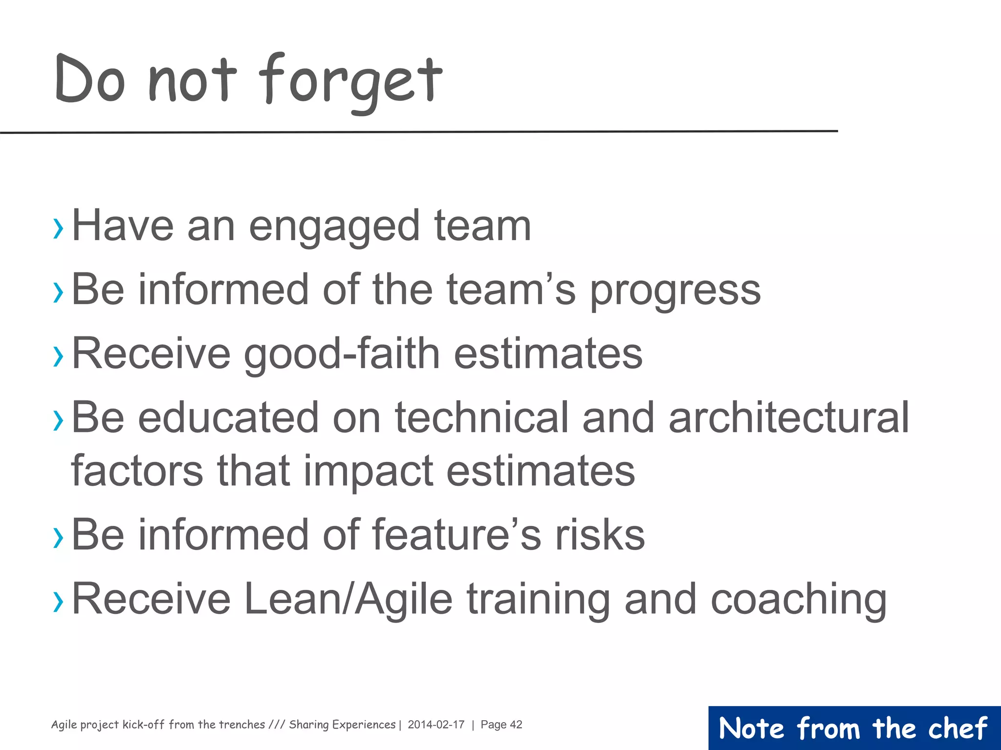Agile project kick-off from the trenches /// Sharing Experiences | 2014-02-17 | Page 42
Execution phase
Risk Management
Have your first session
Set-up the process to anticipate risks that might affect the project
schedule or the quality of the software being developed, and then take
action to avoid these risks
›Risk Categories
– Project risks
– Product risks
– Business risks
›The process
1.Risk identification
› Identify possible project, product, and business risks.
1.Risk analysis
› Assess the likelihood and consequences of these risks.
1.Risk planning
› Make plans to address the risk, either by avoiding it or minimizing its effects on
the project.
1.Risk monitoring
› You should regularly assess the risk and your plans for risk mitigation and
revise these when you learn more about the risk.
 