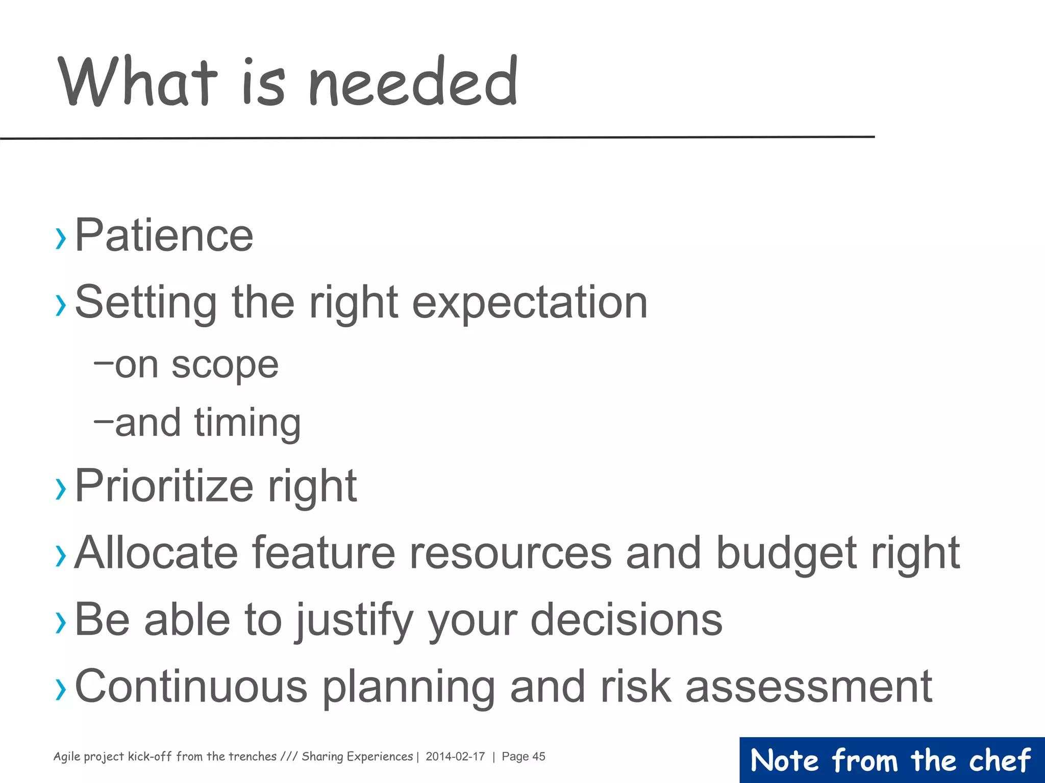 Agile project kick-off from the trenches /// Sharing Experiences | 2014-02-17 | Page 45
Note from the chef
Do not forget
›Have an engaged team
›Be informed of the team’s progress
›Receive good-faith estimates
›Be educated on technical and architectural
factors that impact estimates
›Be informed of feature’s risks
›Receive Lean/Agile training and coaching
 