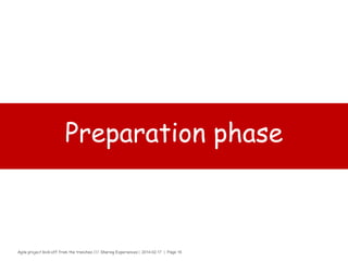 Agile project kick-off from the trenches /// Sharing Experiences | 2014-02-17 | Page 16
Scrum master (SOUS-CHEF)
› Why?
– The coach of the Development Team, Product Owner and Organization to
follow Scrum values, practices, and rules.
› How?
– 2 tbsp. of being able to explain Scrum to the organization
– 2 tbsp. of being an expert on the Scrum process
– 2 tbsp. of being able to handle the fact that a SM has no authority
– 2 tbsp. of being able to help the team to improve its engineering practices
– 2 tbsp. of being able to works on his/her Scrum impediment list
› What?
– Pinch of Facilitating (helping all roles and functions to collaborate closely)
– Pinch of Coaching, (to high productivity and to expand Scrum in the
organization)
– Pinch of “Shielding” (for the team and educating others outside the team
about how the team is working)
– Steer everything to remove impediments for the team
 
