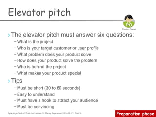 Agile project kick-off from the trenches /// Sharing Experiences | 2014-02-17 | Page 18
Kick-off meeting
› Why?
– The best opportunity for a Product Owner to energize his or her team.
During this meeting, the Product Owner can establish a sense of common
goal and start understanding each individual.
› How?
– A strong and clear agenda
– Review project vision and goals
– Establish key priorities and concerns
– Establish candidate releasable
– Decide what to do first
› What?
– Project business value
– Stakeholder alignment
– Continuous integration
– Team competence gap analysis
– Risk management
 