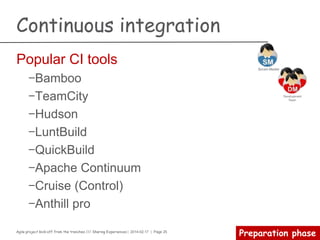 Agile project kick-off from the trenches /// Sharing Experiences | 2014-02-17 | Page 25
Preparation phase
Continuous integration
Master’s voice
Continuous Integration is a software development practice
where members of a team integrate their work frequently,
usually each person integrates at least daily - leading to
multiple integrations per day. Each integration is verified by
an automated build (including test) to detect integration
errors as quickly as possible.
 