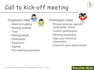 Agile project kick-off from the trenches /// Sharing Experiences | 2014-02-17 | Page 30
Preparation phase
Competence gap analysis
› Identify the Needed Skills
– What is the team mission?
– What are the team’s business goals?
– What processes and procedures are currently in place?
– What critical skills are needed to be able to perform the mission and
meet the goals?
› Analysis and data collection
– Develop job profiles and identify critical skills needed for the job role
– Identify employees’ competencies and skill levels
– Review current position for future needs
– Take the time to develop a list of competencies that most clearly
and accurately describe what is needed to do the work
› Share information gathered
 