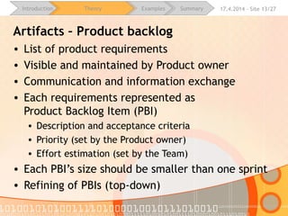 16.4.2015 - Site 13/28Introduction Theory Examples Summary
Artifacts – Product backlog
• List of product requirements
• Visible and maintained by Product owner
• Communication and information exchange
• Each requirements represented as
Product Backlog Item (PBI)
• Description and acceptance criteria
• Priority (set by the Product owner)
• Effort estimation (set by the Team)
• Each PBI’s size should be smaller than one sprint
• Refining of PBIs (top-down)
 