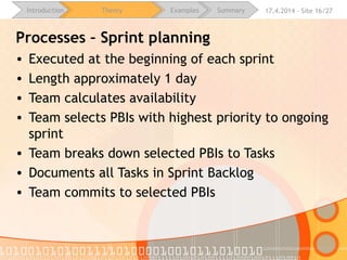 16.4.2015 - Site 16/28Introduction Theory Examples Summary
Processes – Sprint planning
• Executed at the beginning of each sprint
• Length approximately 1 day
• Team calculates availability
• Team selects PBIs with highest priority to ongoing sprint
• Team breaks down selected PBIs to Tasks
• Documents all Tasks in Sprint Backlog
• Team commits to selected PBIs
 
