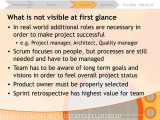 16.4.2015 - Site 22/28Introduction Theory Examples Summary
Benefits of agile development
• Customer
• Change of requirements
• Fast response
• Early delivery
• Manager
• Team performance overview (burndown chart)
• Iterations allow project improvements (retrospective)
• Developer
• Better understand requirements (sprint backlog)
• Focus on results
• Team self organization
 