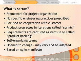 16.4.2015 - Site 5/28Introduction Theory Examples Summary
What is scrum?
• Framework for project organization
• No specific engineering practices prescribed
• Focused on cooperation with customer
• Product progresses in iterations called “sprints”
• Requirements are captured as items in so called “product
backlog”
• Self-organizing teams
• Opened to change – may vary and be adapted
• Based on Agile manifesto
 