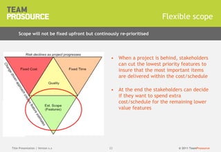 © 2011 TeamProsource2323
• When a project is behind, stakeholders
can cut the lowest priority features to
insure that the most important items
are delivered within the cost/schedule
• At the end the stakeholders can decide
if they want to spend extra
cost/schedule for the remaining lower
value features
Flexible scope
Title Presentation | Version x.x
Scope will not be fixed upfront but continously re-prioritised
 
