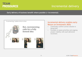 © 2011 TeamProsource2525
Incremental delivery
Early delivery of business benefit where possible (= incremental)
Incremental delivery enables early
Return on Investment (ROI)
• Continually confirm correct solution is
being built
• Formally re-assess priorities and ongoing
project viability with each delivered
increment
 